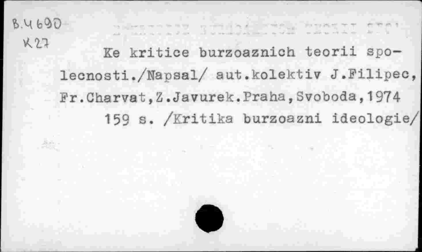 ﻿bQ>0
Ke kritice burzoaznich teorii spo-lecnosti./Napsal/ aut.kolektiv J.Filipec, Fr.Gharvat,Z.Javurek.Praha,Svoboda,1974
159 s. /Kritika burzoazni Ideologie/